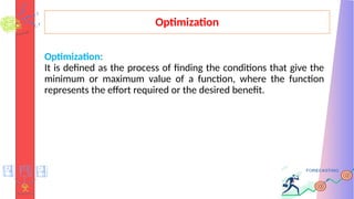 Optimization
Optimization:
It is defined as the process of finding the conditions that give the
minimum or maximum value of a function, where the function
represents the effort required or the desired benefit.
 