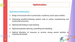 Optimization
Application of Optimization
1. Design of structural units in construction, machinery, and in space vehicles.
2. Maximizing benefit/minimizing product costs in various manufacturing and
construction processes.
3. Optimal path finding in road networks.
4. Optimal production planning, controlling and scheduling.
5. Optimal Allocation of resources or services among several activities to
maximize the benefit.
 