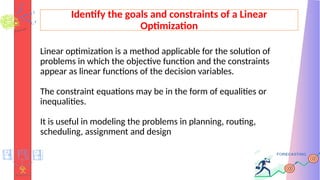 Identify the goals and constraints of a Linear
Optimization
Linear optimization is a method applicable for the solution of
problems in which the objective function and the constraints
appear as linear functions of the decision variables.
The constraint equations may be in the form of equalities or
inequalities.
It is useful in modeling the problems in planning, routing,
scheduling, assignment and design
 