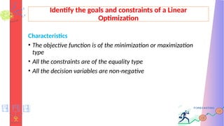 Identify the goals and constraints of a Linear
Optimization
Characteristics
• The objective function is of the minimization or maximization
type
• All the constraints are of the equality type
• All the decision variables are non-negative
 