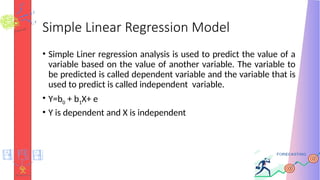 Simple Linear Regression Model
• Simple Liner regression analysis is used to predict the value of a
variable based on the value of another variable. The variable to
be predicted is called dependent variable and the variable that is
used to predict is called independent variable.
• Y=b0 + b1X+ e
• Y is dependent and X is independent
 
