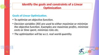 Identify the goals and constraints of a Linear
Optimization
Goals of Linear Optimization.
• To optimize an objective function.
• Decision variables (XX) are used to either maximize or minimize
the objective function. Examples are maximize profits, minimize
costs or time spent, minimize risks etc.
• The optimization will be w.r.t. real world quantity.
 