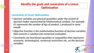 Identify the goals and constraints of a Linear
Optimization
Constraints of Linear Optimization.
• Decision variables are physical quantities under the control of
decision maker represented by Mathematical symbols. For example
X1 represents the number of kgs of product 1 produced in some
month.
• Objective function is the mathematical function of decision variables
that converts a solution into numerical evaluation.
• Constraints are functional equalities or inequalities that represents
economic, technological, numerical restrictions etc. on the decision
variables.
 
