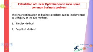Calculation of Linear Optimization to solve some
common business problem
The linear optimization on business problems can be implemented
by using any of the two methods.
1. Simplex Method
2. Graphical Method
 