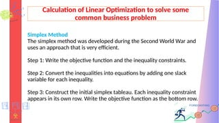 Calculation of Linear Optimization to solve some
common business problem
Simplex Method
The simplex method was developed during the Second World War and
uses an approach that is very efficient.
Step 1: Write the objective function and the inequality constraints.
Step 2: Convert the inequalities into equations by adding one slack
variable for each inequality.
Step 3: Construct the initial simplex tableau. Each inequality constraint
appears in its own row. Write the objective function as the bottom row.
 
