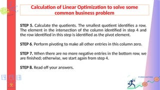Calculation of Linear Optimization to solve some
common business problem
STEP 5. Calculate the quotients. The smallest quotient identifies a row.
The element in the intersection of the column identified in step 4 and
the row identified in this step is identified as the pivot element.
STEP 6. Perform pivoting to make all other entries in this column zero.
STEP 7. When there are no more negative entries in the bottom row, we
are finished; otherwise, we start again from step 4.
STEP 8. Read off your answers.
 