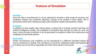 Features of Simulation
Flexibility:
Since the data is manufactured, it can be adjusted to simulate a wide range of scenarios and
conditions without any constraint, allowing a system to be studied in more depth. This is
particularly useful when testing out large-scale simulation models and predictive models.
Scalability:
In addition to data quality, data volume plays a critical role in training machine learning and
artificial intelligence models. The scalability of simulated data elevates its value for such use
cases—since the data is artificial, it can be generated as needed to reflect the randomness and
complexity of real-world systems.
Replicability:
Similar circumstances and conditions can be reproduced in a different simulated dataset to
ensure consistency in testing. This consistency is crucial for validating models and hypotheses,
as it allows you to test them repeatedly and refine them based on the results.
 