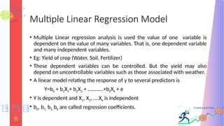 Multiple Linear Regression Model
• Multiple Linear regression analysis is used the value of one variable is
dependent on the value of many variables. That is, one dependent variable
and many independent variables.
• Eg: Yield of crop (Water, Soil, Fertilizer)
• These dependent variables can be controlled. But the yield may also
depend on uncontrollable variables such as those associated with weather.
• A linear model relating the response of y to several predictors is
Y=b0 + b1X1+ b2X2 + …………+bkXk + e
• Y is dependent and X1, X2, ….Xk is independent
• b0, b1, b2, bk are called regression coefficients.
 