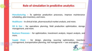 Role of simulation in predictive analytics
Manufacturing – To optimize production processes, improve maintenance
scheduling, plan inventory, and more.
Healthcare – In clinical trials, pharmaceutical market analysis, and more.
Oil & Gas – for operations planning, field production optimization, storage
management, and more.
Business Processes – for optimization, investment analysis, impact analysis, and
more.
Supply Chain – for design, planning, sourcing optimization, inventory
management, transportation planning, risk management — see anyLogistix.
 