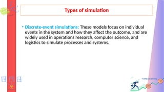 Types of simulation
• Discrete-event simulations: These models focus on individual
events in the system and how they affect the outcome, and are
widely used in operations research, computer science, and
logistics to simulate processes and systems.
 