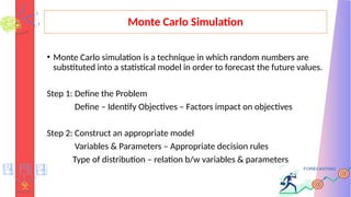 Monte Carlo Simulation
• Monte Carlo simulation is a technique in which random numbers are
substituted into a statistical model in order to forecast the future values.
Step 1: Define the Problem
Define – Identify Objectives – Factors impact on objectives
Step 2: Construct an appropriate model
Variables & Parameters – Appropriate decision rules
Type of distribution – relation b/w variables & parameters
 