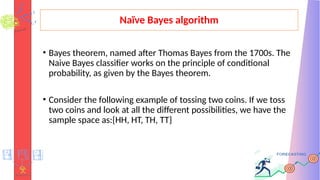 Naïve Bayes algorithm
• Bayes theorem, named after Thomas Bayes from the 1700s. The
Naive Bayes classifier works on the principle of conditional
probability, as given by the Bayes theorem.
• Consider the following example of tossing two coins. If we toss
two coins and look at all the different possibilities, we have the
sample space as:{HH, HT, TH, TT}
 