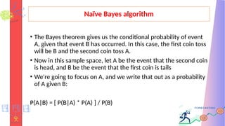 Naïve Bayes algorithm
• The Bayes theorem gives us the conditional probability of event
A, given that event B has occurred. In this case, the first coin toss
will be B and the second coin toss A.
• Now in this sample space, let A be the event that the second coin
is head, and B be the event that the first coin is tails
• We're going to focus on A, and we write that out as a probability
of A given B:
P(A|B) = [ P(B|A) * P(A) ] / P(B)
 