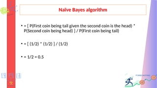 Naïve Bayes algorithm
• = [ P(First coin being tail given the second coin is the head) *
P(Second coin being head) ] / P(First coin being tail)
• = [ (1/2) * (1/2) ] / (1/2)
• = 1/2 = 0.5
 