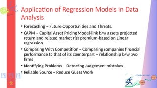 Application of Regression Models in Data
Analysis
• Forecasting – Future Opportunities and Threats.
• CAPM – Capital Asset Pricing Model-link b/w assets projected
return and related market risk premium-based on Linear
regression.
• Comparing With Competition – Comparing companies financial
performance to that of its counterpart – relationship b/w two
firms
• Identifying Problems – Detecting Judgement mistakes
• Reliable Source – Reduce Guess Work
 