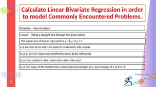 Calculate Linear Bivariate Regression in order
to model Commonly Encountered Problems.
Linear – Fitting a Straight line through the given points
Bivariate – Two Variables
The expression of linear regression is y = b0 + b1x + e
e is an error term and is included to make both sides equal.
b0 & b1 are the regression coefficients need to be estimated.
b0 is the constant in the model also called intercept.
b1 is the slope of the model and is represented as change in ‘y’ by a change of 1 unit in ‘x’
 