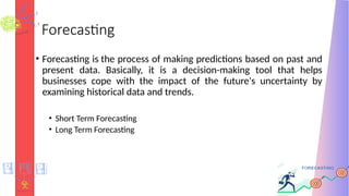 Forecasting
• Forecasting is the process of making predictions based on past and
present data. Basically, it is a decision-making tool that helps
businesses cope with the impact of the future's uncertainty by
examining historical data and trends.
• Short Term Forecasting
• Long Term Forecasting
 