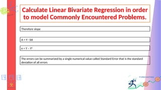Calculate Linear Bivariate Regression in order
to model Commonly Encountered Problems.
Therefore slope
A = Y - bX
e = Y – YA
The errors can be summarized by a single numerical value called Standard Error that is the standard
deviation of all errors
 