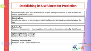 Establishing its Usefulness for Prediction
Predictive Analytics gives accurate and reliable insights, helping organisations to solve problems and
identify opportunities such as
Detecting Fraud
Identifies the patterns to detect and prevent criminal behavior-Identify abnormalities-Safegaurd the
data
Reducing Risk
PA used in Finance sectors – Accurate picture of the customer for decision making. Eg: Credit Scores
Optimising Marketing Campaigns
Customer Response & Purchases
Improving Decision Making
More data sw has – better the deccision
 