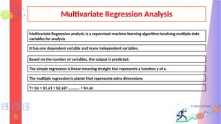 Multivariate Regression Analysis
Multivariate Regression analysis is a supervised machine learning algorithm involving multiple data
variables for analysis
It has one dependent variable and many independent variables.
Based on the number of variables, the output is predicted.
The simple regression is linear meaning straight line represents a function y of x.
The multiple regression is planar that represents extra dimensions
Y= bo + b1.x1 + b2.x2+ ……….. + bn.xn
 