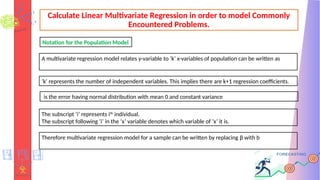 Calculate Linear Multivariate Regression in order to model Commonly
Encountered Problems.
A multivariate regression model relates y-variable to ‘k’ x-variables of population can be written as
‘k’ represents the number of independent variables. This implies there are k+1 regression coefficients.
is the error having normal distribution with mean 0 and constant variance
The subscript ‘i’ represents ith
individual.
The subscript following ‘i’ in the ‘x’ variable denotes which variable of ‘x’ it is.
Therefore multivariate regression model for a sample can be written by replacing β with b
Notation for the Population Model
 
