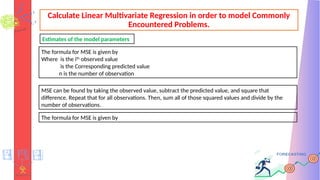 Calculate Linear Multivariate Regression in order to model Commonly
Encountered Problems.
The formula for MSE is given by
Where is the ith
observed value
is the Corresponding predicted value
n is the number of observation
Estimates of the model parameters
MSE can be found by taking the observed value, subtract the predicted value, and square that
difference. Repeat that for all observations. Then, sum all of those squared values and divide by the
number of observations.
The formula for MSE is given by
 