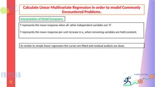 Calculate Linear Multivariate Regression in order to model Commonly
Encountered Problems.
T represents the mean response when all other independent variables are ‘0’
T represents the mean response per unit increase in x1 when remaining variables are held constant.
Interpretation of Model Computers
As similar to simple linear regression the curves are fitted and residual analysis are done.
 