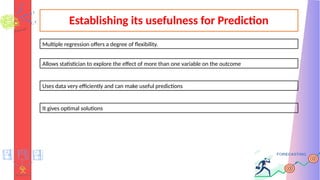 Establishing its usefulness for Prediction
Uses data very efficiently and can make useful predictions
Allows statistician to explore the effect of more than one variable on the outcome
It gives optimal solutions
Multiple regression offers a degree of flexibility.
 