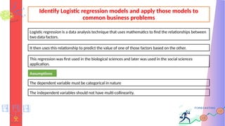 Identify Logistic regression models and apply those models to
common business problems
Logistic regression is a data analysis technique that uses mathematics to find the relationships between
two data factors.
It then uses this relationship to predict the value of one of those factors based on the other.
This regression was first used in the biological sciences and later was used in the social sciences
application.
Assumptions
The dependent variable must be categorical in nature
The independent variables should not have multi-collinearity.
 