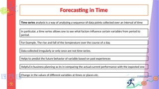 Forecasting in Time
Time series analysis is a way of analyzing a sequence of data points collected over an interval of time
In particular, a time series allows one to see what factors influence certain variables from period to
period.
For Example, The rise and fall of the temperature over the course of a day.
Data collected irregularly or only once are not time series.
Helps to predict the future behavior of variable based on past experiences
Helpful in business planning as its in comparing the actual current performance with the expected one
Change in the values of different variables at times or places etc.
 