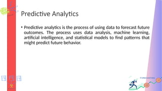 Predictive Analytics
• Predictive analytics is the process of using data to forecast future
outcomes. The process uses data analysis, machine learning,
artificial intelligence, and statistical models to find patterns that
might predict future behavior.
 