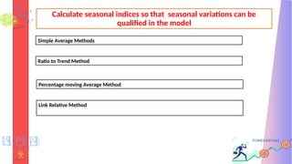 Calculate seasonal indices so that seasonal variations can be
qualified in the model
Simple Average Methods
Ratio to Trend Method
Percentage moving Average Method
Link Relative Method
 