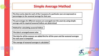 Simple Average Method
The time series data for each of the 4 seasons of a particular year are expressed as
percentages to the seasonal average for that year
The percentages for different seasons are averaged over the years by using simple
average and its required seasonal indices are determined
Method for calculating seasonal indices
The data is arranged season wise
The data for all the seasons are added first for all the years and the seasonal averages
for each year is computed
The average of seasonal averages is calculated
 