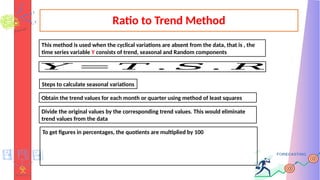 Ratio to Trend Method
This method is used when the cyclical variations are absent from the data, that is , the
time series variable Y consists of trend, seasonal and Random components
𝑌 = 𝑇 . 𝑆 . 𝑅
Steps to calculate seasonal variations
Obtain the trend values for each month or quarter using method of least squares
Divide the original values by the corresponding trend values. This would eliminate
trend values from the data
To get figures in percentages, the quotients are multiplied by 100
 