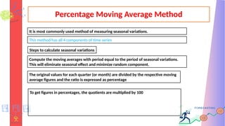 Percentage Moving Average Method
It is most commonly used method of measuring seasonal variations.
This method has all 4 components of time series
Steps to calculate seasonal variations
Compute the moving averages with period equal to the period of seasonal variations.
This will eliminate seasonal effect and minimize random component.
The original values for each quarter (or month) are divided by the respective moving
average figures and the ratio is expressed as percentage
To get figures in percentages, the quotients are multiplied by 100
 