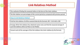 Link Relatives Method
This method of finding the seasonal indices in the form of the chain relatives
The link relatives are percentages of the current period as compared with previous period
Steps to Link Relatives Method
Find the link relatives of all the seasonal data by the formula, LR1 = (m1/m0) x 100
Arrange all the link relatives thus obtained season wise and find the seasonal average of
such link relatives either by Mean or by Median
Convert each of the averages of the link relatives into chain relatives by the formula,
 