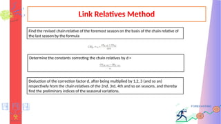 Link Relatives Method
Find the revised chain relative of the foremost season on the basis of the chain relative of
the last season by the formula
Determine the constants correcting the chain relatives by d =
Deduction of the correction factor d, after being multiplied by 1,2, 3 (and so an)
respectively from the chain relatives of the 2nd, 3rd, 4th and so on seasons, and thereby
find the preliminary indices of the seasonal variations.
 