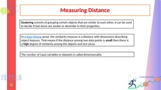 Measuring Distance
Clustering consists of grouping certain objects that are similar to each other, it can be used
to decide if two items are similar or dissimilar in their properties.
In a Data Mining sense, the similarity measure is a distance with dimensions describing
object features. That means if the distance among two data points is small then there is
a high degree of similarity among the objects and vice versa.
The number of input variables or datasets is called dimensionality
 