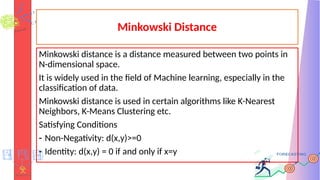 Minkowski Distance
Minkowski distance is a distance measured between two points in
N-dimensional space.
It is widely used in the field of Machine learning, especially in the
classification of data.
Minkowski distance is used in certain algorithms like K-Nearest
Neighbors, K-Means Clustering etc.
Satisfying Conditions
- Non-Negativity: d(x,y)>=0
- Identity: d(x,y) = 0 if and only if x=y
 