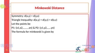 Minkowski Distance
Symmetry: d(x,y) = d(y,x)
Triangle Inequality: d(x,y) + d(y,z) = d(x,z)
Let the points be
P1: (x1,x2,………xn) & P2: (y1,y2,……yn)
The formula for minkowski is given by
 