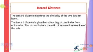 Jaccard Distance
The Jaccard distance measures the similarity of the two data set
items.
The Jaccard distance is given by subtracting Jaccard Index from
unity value. The Jaccard index is the ratio of intersection to union of
the sets.
 