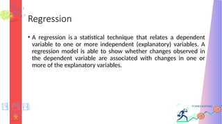 Regression
• A regression is a statistical technique that relates a dependent
variable to one or more independent (explanatory) variables. A
regression model is able to show whether changes observed in
the dependent variable are associated with changes in one or
more of the explanatory variables.
 