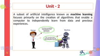 Unit - 2
A subset of artificial intelligence known as machine learning
focuses primarily on the creation of algorithms that enable a
computer to independently learn from data and previous
experiences.
 
