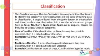 Classification
• The Classification algorithm is a Supervised Learning technique that is used
to identify the category of new observations on the basis of training data.
In Classification, a program learns from the given dataset or observations
and then classifies new observation into a number of classes or groups.
Such as, Yes or No, 0 or 1, Spam or Not Spam, cat or dog, etc. Classes can
be called as targets/labels or categories.
• Binary Classifier: If the classification problem has only two possible
outcomes, then it is called as Binary Classifier.
Examples: YES or NO, MALE or FEMALE, SPAM or NOT SPAM, CAT or DOG,
etc.
• Multi-class Classifier: If a classification problem has more than two
outcomes, then it is called as Multi-class Classifier.
Example: Classifications of types of crops, Classification of types of music.
 