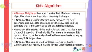 KNN Algorithm
• K-Nearest Neighbour is one of the simplest Machine Learning
algorithms based on Supervised Learning technique.
• K-NN algorithm assumes the similarity between the new
case/data and available cases and put the new case into the
category that is most similar to the available categories.
• K-NN algorithm stores all the available data and classifies a new
data point based on the similarity. This means when new data
appears then it can be easily classified into a well suite category
by using K- NN algorithm.
• K-NN algorithm can be used for Regression as well as for
Classification but mostly it is used for the Classification problems.
 