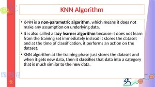 KNN Algorithm
• K-NN is a non-parametric algorithm, which means it does not
make any assumption on underlying data.
• It is also called a lazy learner algorithm because it does not learn
from the training set immediately instead it stores the dataset
and at the time of classification, it performs an action on the
dataset.
• KNN algorithm at the training phase just stores the dataset and
when it gets new data, then it classifies that data into a category
that is much similar to the new data.
 