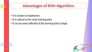 Advantages of KNN Algorithm:
• It is simple to implement.
• It is robust to the noisy training data
• It can be more effective if the training data is large.
 