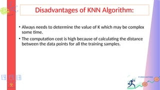 Disadvantages of KNN Algorithm:
• Always needs to determine the value of K which may be complex
some time.
• The computation cost is high because of calculating the distance
between the data points for all the training samples.
 
