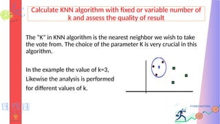Calculate KNN algorithm with fixed or variable number of
k and assess the quality of result
The “K” in KNN algorithm is the nearest neighbor we wish to take
the vote from. The choice of the parameter K is very crucial in this
algorithm.
In the example the value of k=3,
Likewise the analysis is performed
for different values of k.
 