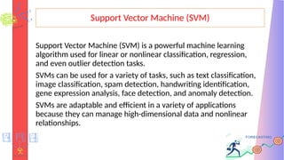 Support Vector Machine (SVM)
Support Vector Machine (SVM) is a powerful machine learning
algorithm used for linear or nonlinear classification, regression,
and even outlier detection tasks.
SVMs can be used for a variety of tasks, such as text classification,
image classification, spam detection, handwriting identification,
gene expression analysis, face detection, and anomaly detection.
SVMs are adaptable and efficient in a variety of applications
because they can manage high-dimensional data and nonlinear
relationships.
 